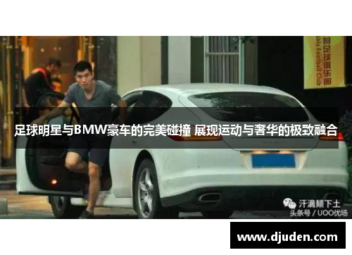 足球明星与BMW豪车的完美碰撞 展现运动与奢华的极致融合